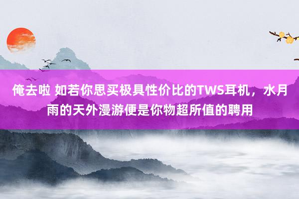 俺去啦 如若你思买极具性价比的TWS耳机，水月雨的天外漫游便是你物超所值的聘用