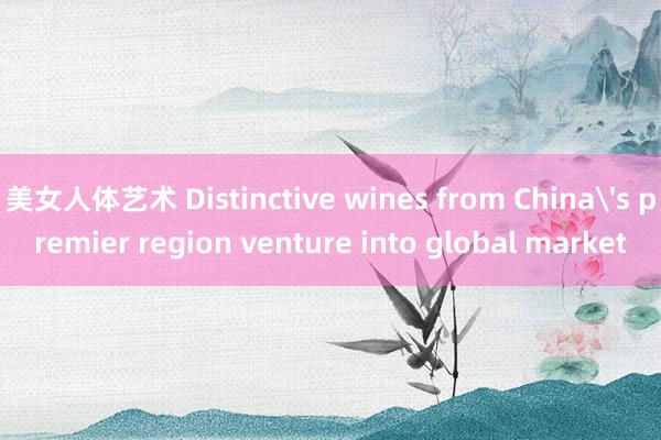 美女人体艺术 Distinctive wines from China's premier region venture into global market