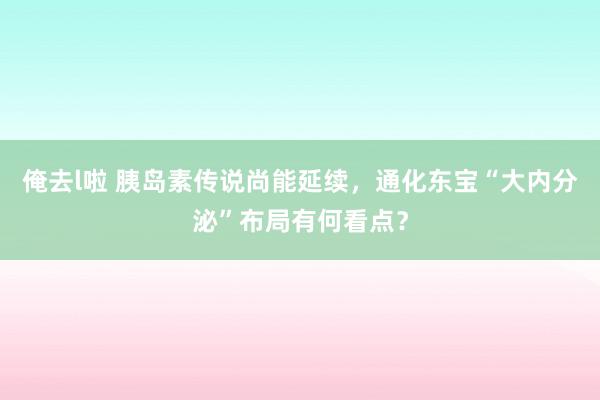 俺去l啦 胰岛素传说尚能延续，通化东宝“大内分泌”布局有何看点？