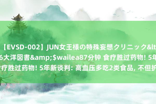 【EVSD-002】JUN女王様の特殊妄想クリニック</a>2008-09-16大洋図書&$wailea87分钟 食疗胜过药物! 5年新谈判: 高血压多吃2类食品, 不但护肾, 还可护心!