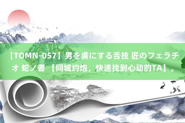 【TOMN-057】男を虜にする舌技 匠のフェラチオ 蛇ノ書 【同城约炮，快速找到心动的TA】。