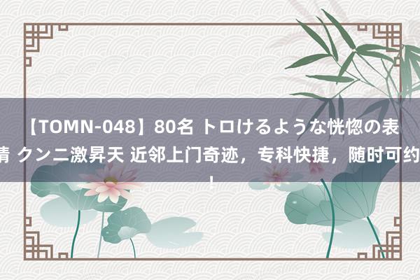 【TOMN-048】80名 トロけるような恍惚の表情 クンニ激昇天 近邻上门奇迹，专科快捷，随时可约！