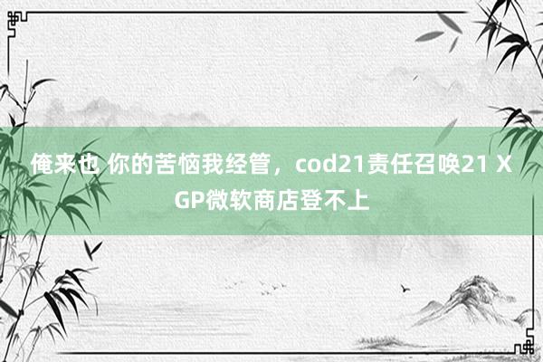 俺来也 你的苦恼我经管，cod21责任召唤21 XGP微软商店登不上