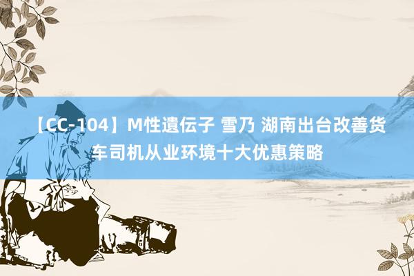 【CC-104】M性遺伝子 雪乃 湖南出台改善货车司机从业环境十大优惠策略