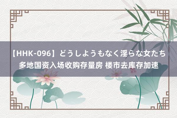 【HHK-096】どうしようもなく淫らな女たち 多地国资入场收购存量房 楼市去库存加速