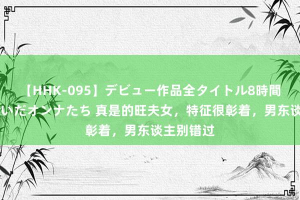 【HHK-095】デビュー作品全タイトル8時間 百花で脱いだオンナたち 真是的旺夫女，特征很彰着，男东谈主别错过