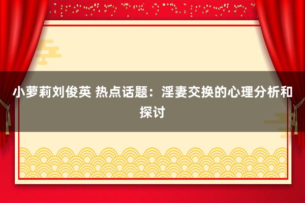 小萝莉刘俊英 热点话题：淫妻交换的心理分析和探讨