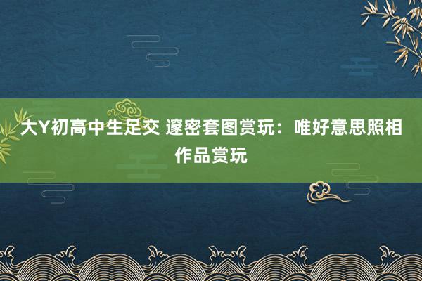 大Y初高中生足交 邃密套图赏玩：唯好意思照相作品赏玩