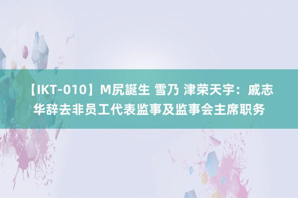 【IKT-010】M尻誕生 雪乃 津荣天宇：戚志华辞去非员工代表监事及监事会主席职务