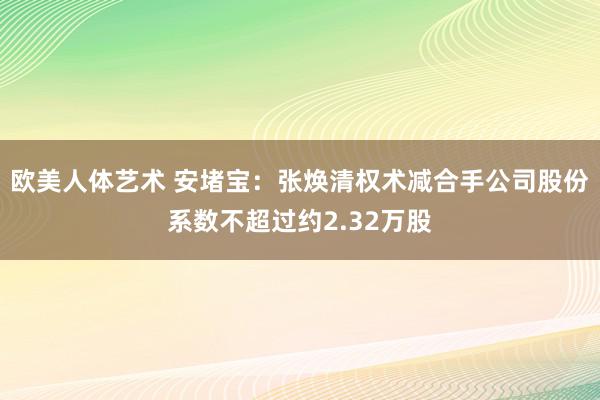 欧美人体艺术 安堵宝：张焕清权术减合手公司股份系数不超过约2.32万股