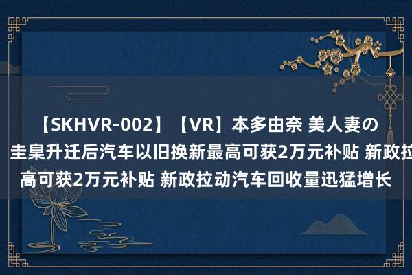 【SKHVR-002】【VR】本多由奈 美人妻の肉体エロ奉仕3連発！！ 圭臬升迁后汽车以旧换新最高可获2万元补贴 新政拉动汽车回收量迅猛增长