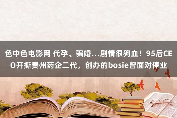 色中色电影网 代孕、骗婚…剧情很狗血！95后CEO开撕贵州药企二代，创办的bosie曾面对停业