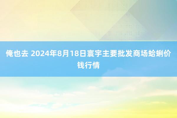 俺也去 2024年8月18日寰宇主要批发商场蛤蜊价钱行情