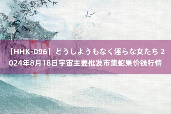 【HHK-096】どうしようもなく淫らな女たち 2024年8月18日宇宙主要批发市集蛇果价钱行情