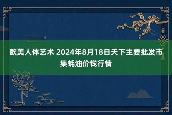 欧美人体艺术 2024年8月18日天下主要批发市集蚝油价钱行情