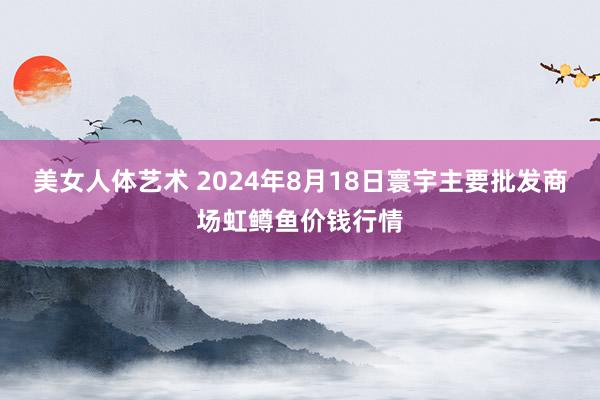 美女人体艺术 2024年8月18日寰宇主要批发商场虹鳟鱼价钱行情