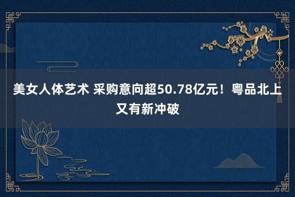 美女人体艺术 采购意向超50.78亿元！粤品北上又有新冲破