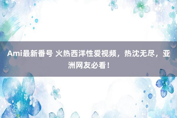 Ami最新番号 火热西洋性爱视频，热沈无尽，亚洲网友必看！