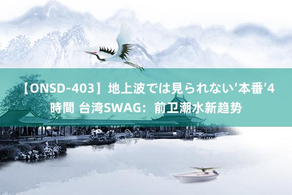 【ONSD-403】地上波では見られない‘本番’4時間 台湾SWAG：前卫潮水新趋势