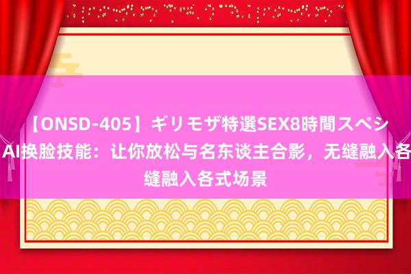 【ONSD-405】ギリモザ特選SEX8時間スペシャル 4 AI换脸技能：让你放松与名东谈主合影，无缝融入各式场景