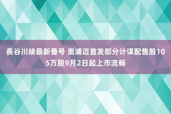 長谷川綾最新番号 奥浦迈首发部分计谋配售股105万股9月2日起上市流畅