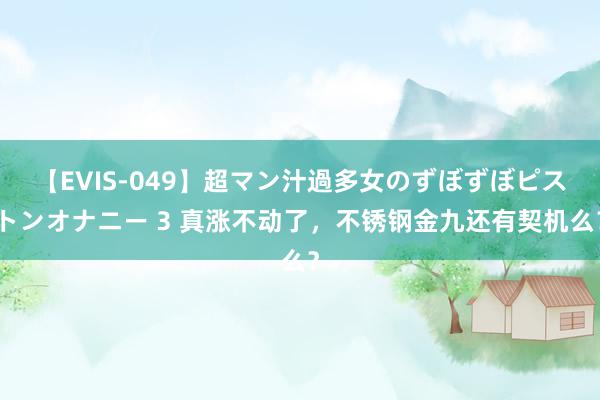 【EVIS-049】超マン汁過多女のずぼずぼピストンオナニー 3 真涨不动了，不锈钢金九还有契机么？