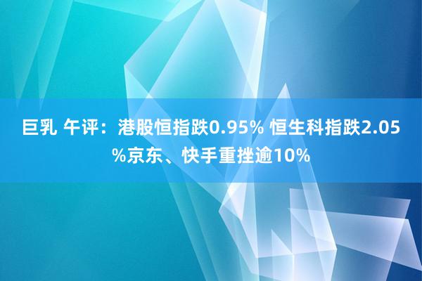 巨乳 午评：港股恒指跌0.95% 恒生科指跌2.05%京东、快手重挫逾10%