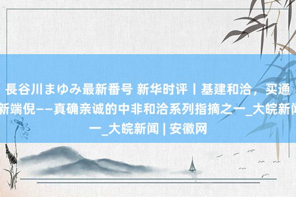 長谷川まゆみ最新番号 新华时评丨基建和洽，买通非洲发展新端倪——真确亲诚的中非和洽系列指摘之一_大皖新闻 | 安徽网