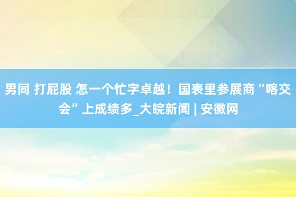 男同 打屁股 怎一个忙字卓越！国表里参展商“喀交会”上成绩多_大皖新闻 | 安徽网