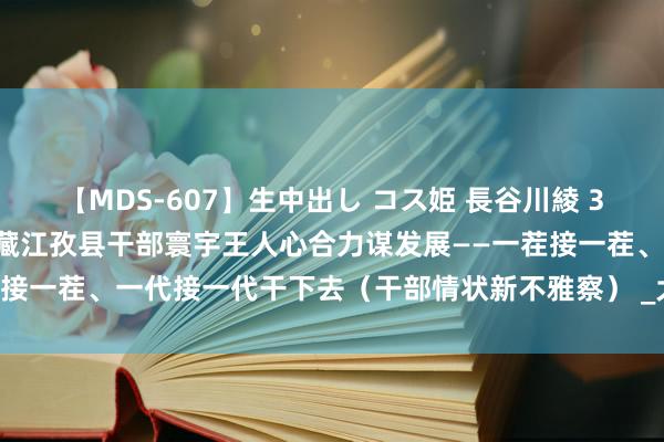 【MDS-607】生中出し コス姫 長谷川綾 30年来，上海援藏干部与西藏江孜县干部寰宇王人心合力谋发展——一茬接一茬、一代接一代干下去（干部情状新不雅察） _大皖新闻 | 安徽网