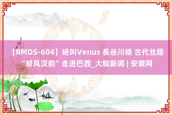 【RMDS-604】絶叫Venus 長谷川綾 古代丝路“胡风汉韵”走进巴西_大皖新闻 | 安徽网