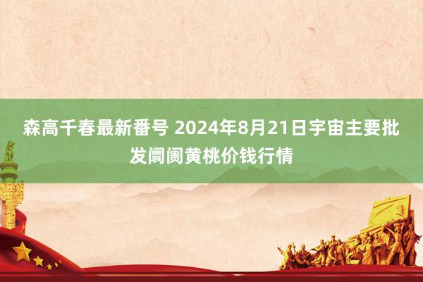 森高千春最新番号 2024年8月21日宇宙主要批发阛阓黄桃价钱行情