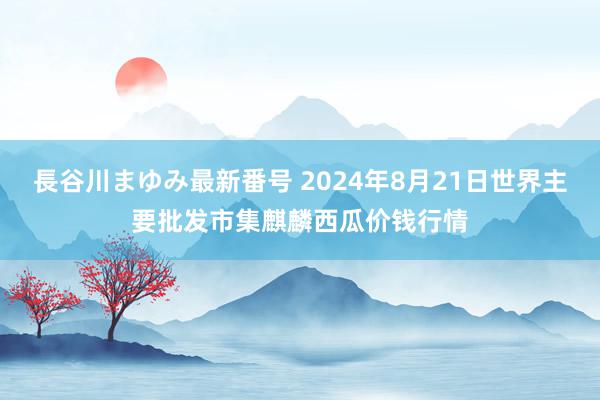 長谷川まゆみ最新番号 2024年8月21日世界主要批发市集麒麟西瓜价钱行情