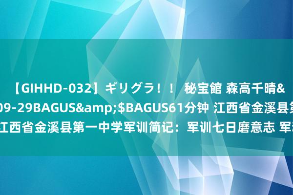 【GIHHD-032】ギリグラ！！ 秘宝館 森高千晴</a>2011-09-29BAGUS&$BAGUS61分钟 江西省金溪县第一中学军训简记：军训七日磨意志 军魂育东说念主强素养