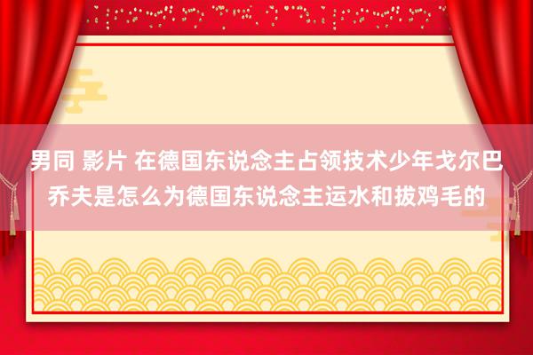 男同 影片 在德国东说念主占领技术少年戈尔巴乔夫是怎么为德国东说念主运水和拔鸡毛的