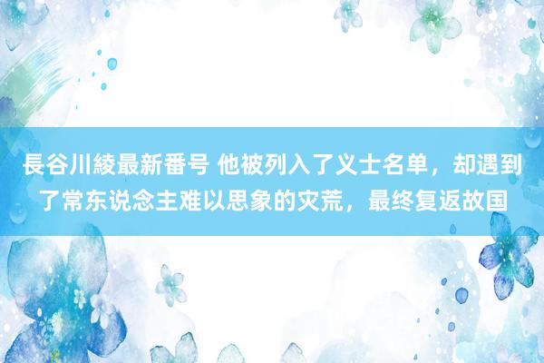 長谷川綾最新番号 他被列入了义士名单，却遇到了常东说念主难以思象的灾荒，最终复返故国