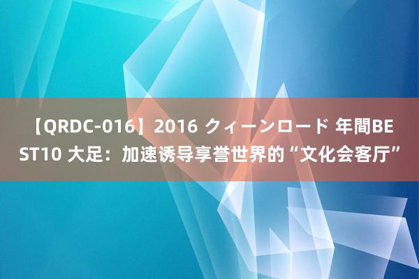 【QRDC-016】2016 クィーンロード 年間BEST10 大足：加速诱导享誉世界的“文化会客厅”