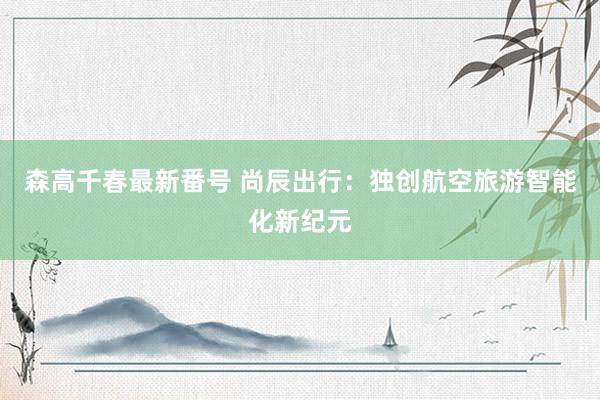 森高千春最新番号 尚辰出行：独创航空旅游智能化新纪元