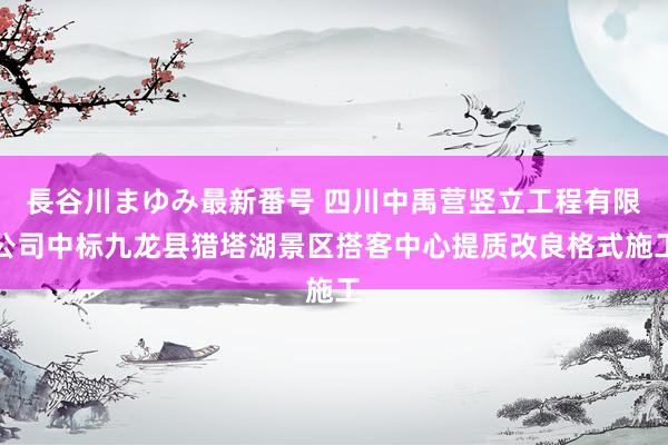 長谷川まゆみ最新番号 四川中禹营竖立工程有限公司中标九龙县猎塔湖景区搭客中心提质改良格式施工