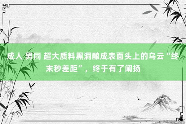 成人 男同 超大质料黑洞酿成表面头上的乌云“终末秒差距”，终于有了阐扬