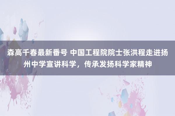 森高千春最新番号 中国工程院院士张洪程走进扬州中学宣讲科学，传承发扬科学家精神