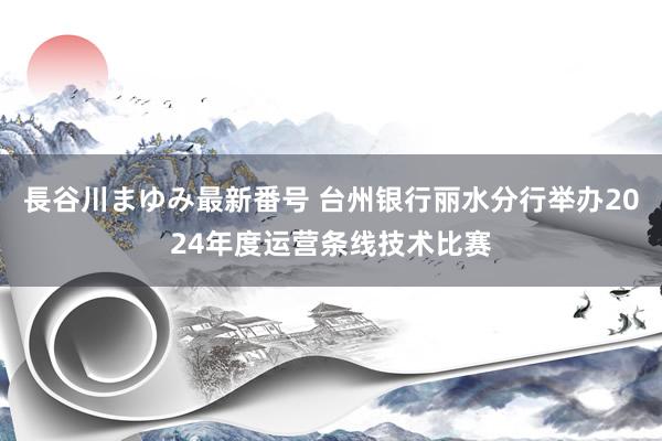 長谷川まゆみ最新番号 台州银行丽水分行举办2024年度运营条线技术比赛