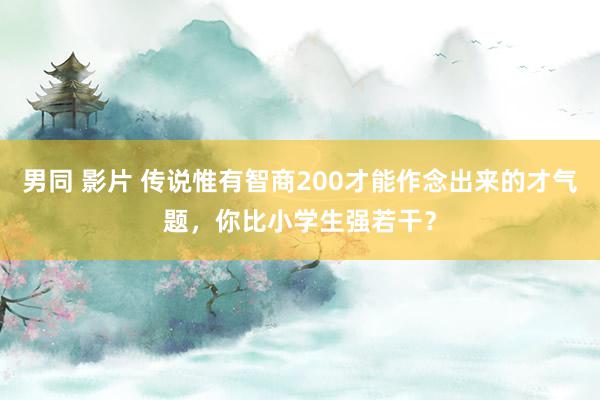 男同 影片 传说惟有智商200才能作念出来的才气题，你比小学生强若干？