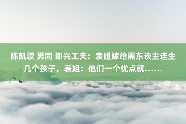 陈凯歌 男同 即兴工夫：表姐嫁给黑东谈主连生几个孩子，表姐：他们一个优点就……