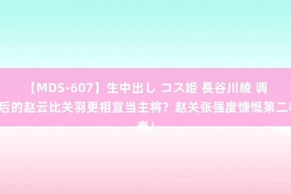 【MDS-607】生中出し コス姫 長谷川綾 调遣后的赵云比关羽更相宜当主将？赵关张强度慷慨第二春！