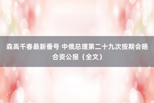 森高千春最新番号 中俄总理第二十九次按期会晤合资公报（全文）