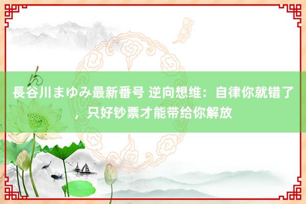 長谷川まゆみ最新番号 逆向想维：自律你就错了，只好钞票才能带给你解放