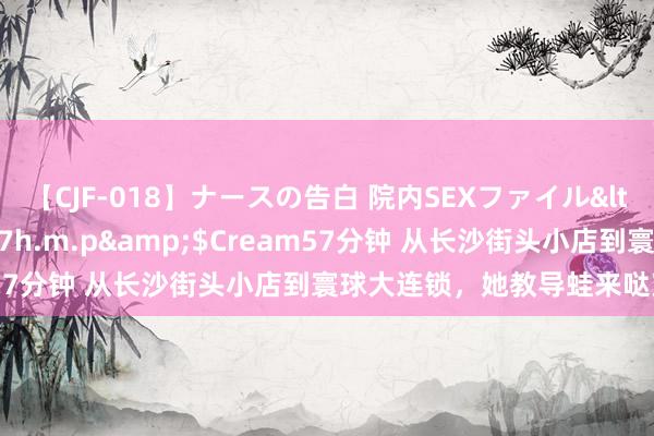 【CJF-018】ナースの告白 院内SEXファイル</a>2008-03-07h.m.p&$Cream57分钟 从长沙街头小店到寰球大连锁，她教导蛙来哒穿越周期