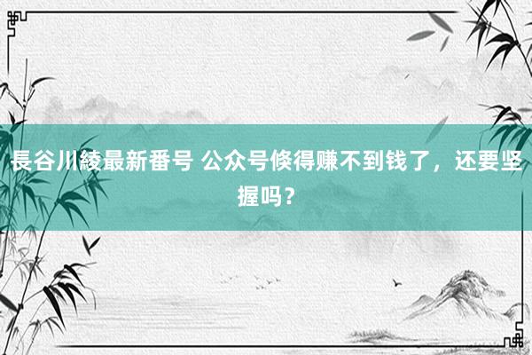 長谷川綾最新番号 公众号倏得赚不到钱了，还要坚握吗？