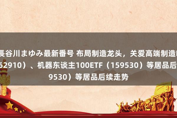 長谷川まゆみ最新番号 布局制造龙头，关爱高端制造ETF（562910）、机器东谈主100ETF（159530）等居品后续走势